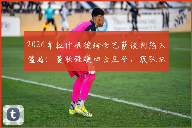 2026年拉什福德转会巴萨谈判陷入僵局：曼联强硬回击压价，跟队记者曝内幕交易细节