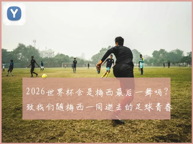 2026世界杯会是梅西最后一舞吗?致我们随梅西一同逝去的足球青春与时代记忆