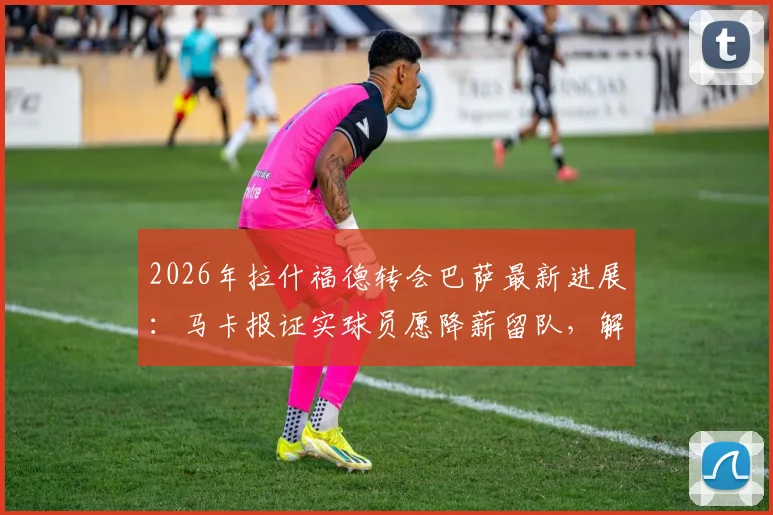 2026年拉什福德转会巴萨最新进展：马卡报证实球员愿降薪留队，解析其潜在薪资与球队规划