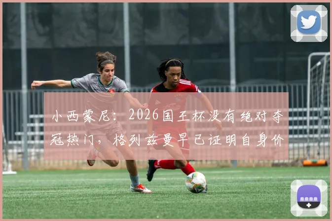 小西蒙尼：2026国王杯没有绝对夺冠热门，格列兹曼早已证明自身价值