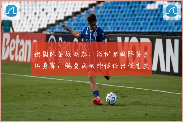 德国队备战动态：诺伊尔缺阵芬兰热身赛，鲍曼获纳帅信任出任首发，2026年门将位置竞争全解析