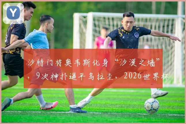 沙特门将奥韦斯化身“沙漠之墙”，9次神扑逼平乌拉圭，2026世界杯能否再现神迹？