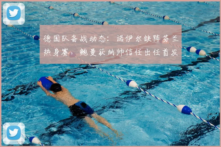 德国队备战动态：诺伊尔缺阵芬兰热身赛，鲍曼获纳帅信任出任首发，2026年门将位置竞争全解析