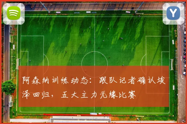 阿森纳训练动态：跟队记者确认埃泽回归，五大主力无缘比赛