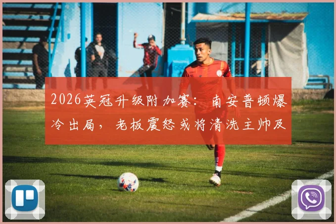 2026英冠升级附加赛：南安普顿爆冷出局，老板震怒或将清洗主帅及体育总监