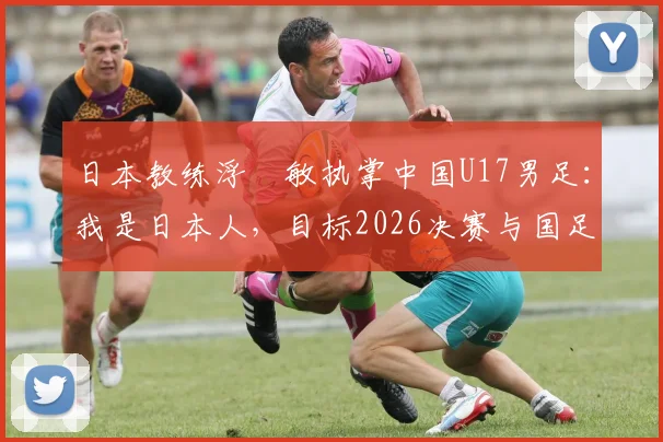 日本教练浮嶋敏执掌中国U17男足：我是日本人，目标2026决赛与国足并肩作战