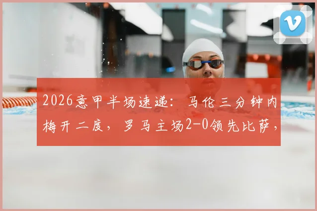 2026意甲半场速递：马伦三分钟内梅开二度，罗马主场2-0领先比萨，精彩进球集锦回顾