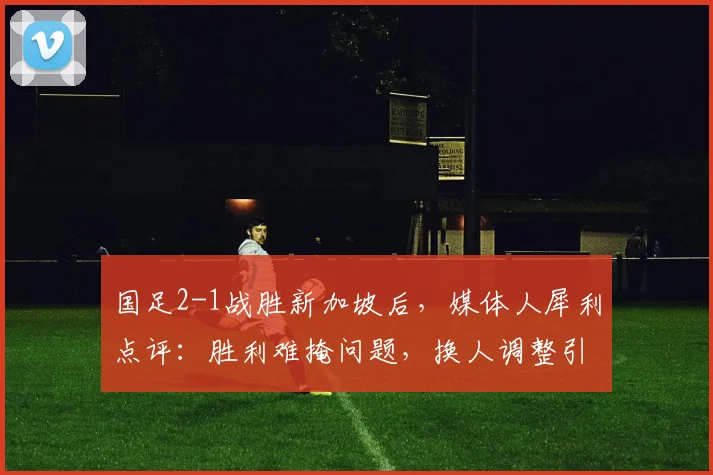 国足2-1战胜新加坡后，媒体人犀利点评：胜利难掩问题，换人调整引发混乱，对阵强队前景堪忧
