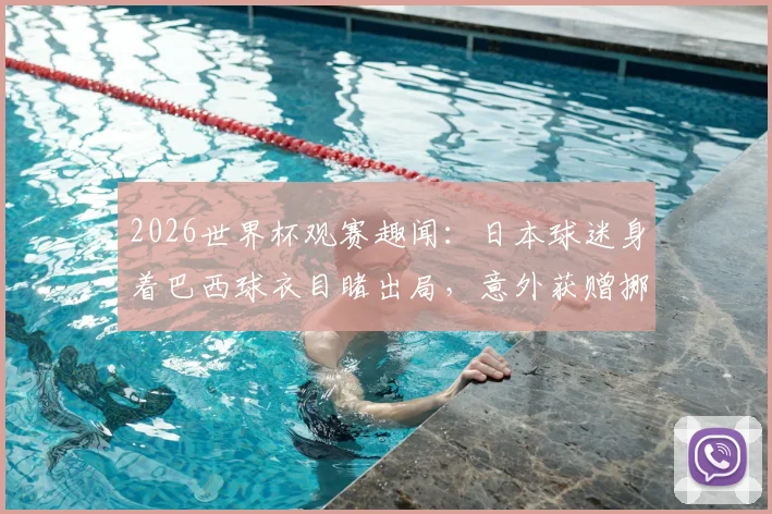 2026世界杯观赛趣闻：日本球迷身着巴西球衣目睹出局，意外获赠挪威国旗事件全解读