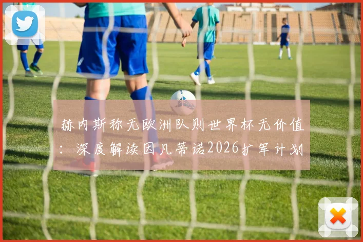 赫内斯称无欧洲队则世界杯无价值：深度解读因凡蒂诺2026扩军计划面临的现实挑战与欧洲足坛潜在反应