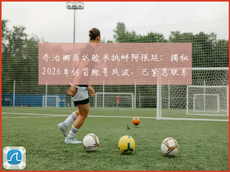 乔治娜否认脸书挑衅阿根廷：揭秘2026年仿冒账号风波，已紧急联系官方团队处理