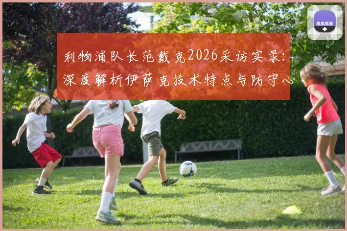 利物浦队长范戴克2026采访实录：深度解析伊萨克技术特点与防守心得，兼评哲凯赖什英超高光表现