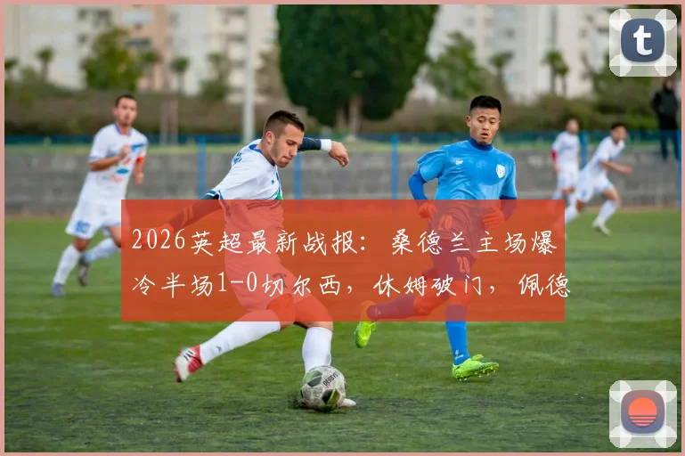 2026英超最新战报:桑德兰主场爆冷半场1-0切尔西,休姆破门,佩德罗屡失良机