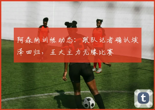 阿森纳训练动态:跟队记者确认埃泽回归,五大主力无缘比赛