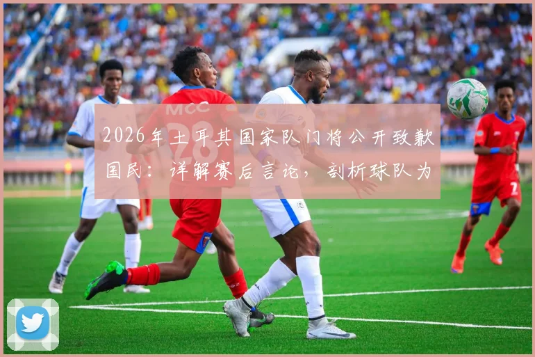 2026年土耳其国家队门将公开致歉国民:详解赛后言论,剖析球队为何拼尽全力仍难挽败局