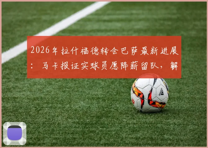 2026年拉什福德转会巴萨最新进展：马卡报证实球员愿降薪留队，解析其潜在薪资与球队规划