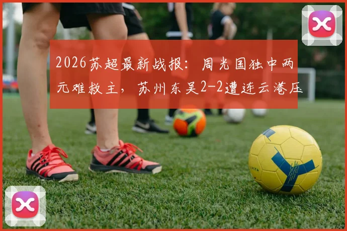 2026苏超最新战报：周光国独中两元难救主，苏州东吴2-2遭连云港压哨逼平，附联赛积分榜解读