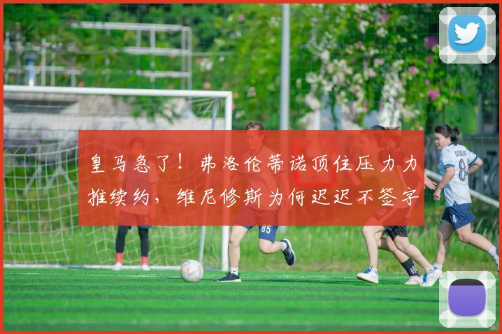 皇马急了!弗洛伦蒂诺顶住压力力推续约,维尼修斯为何迟迟不签字?合同2026到期引关注