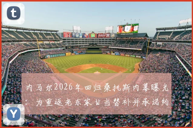 内马尔2026年回归桑托斯内幕曝光:为重返老东家甘当替补并承诺约束社交圈,多位球星力促成行