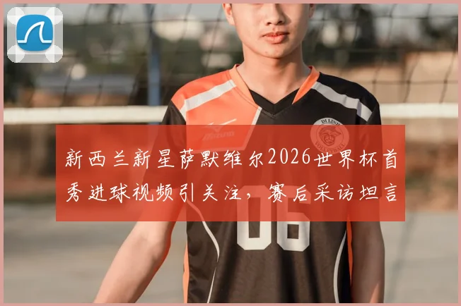 新西兰新星萨默维尔2026世界杯首秀进球视频引关注，赛后采访坦言更想赢球拿三分，附个人资料及球队前景分析