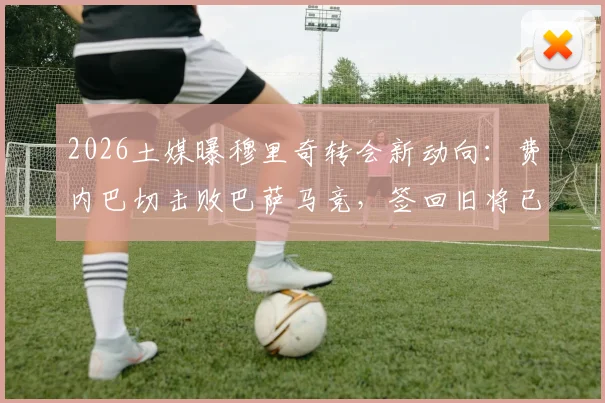 2026土媒曝穆里奇转会新动向：费内巴切击败巴萨马竞，签回旧将已达原则协议，交易详情解析