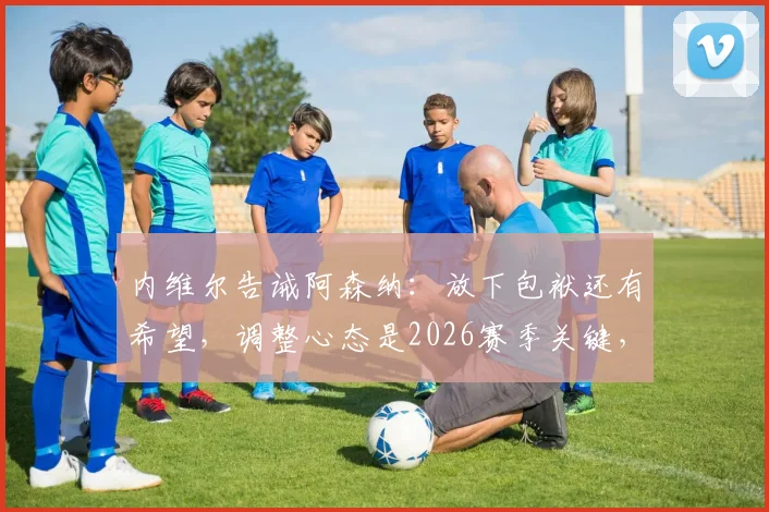 内维尔告诫阿森纳：放下包袱还有希望，调整心态是2026赛季关键，别让想看笑话的人得逞