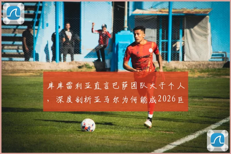 库库雷利亚直言巴萨团队大于个人，深度剖析亚马尔为何能成2026巨星：技术、心态与更衣室支持缺一不可