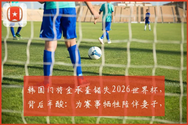 韩国门将金承奎错失2026世界杯，背后辛酸：为赛事牺牲陪伴妻子，却因球场失误导致全家遭网络暴力