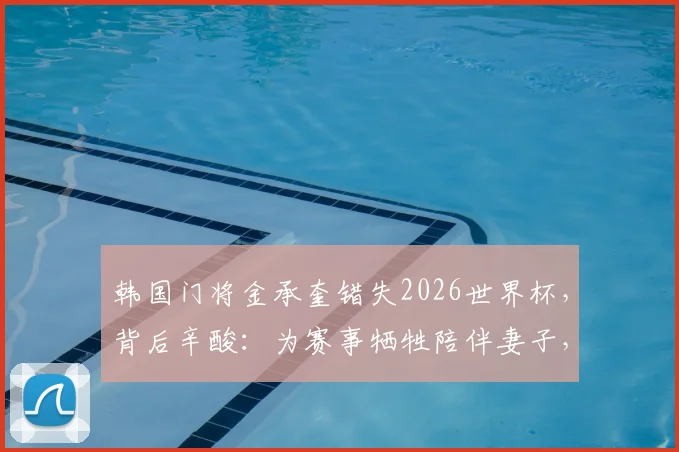 韩国门将金承奎错失2026世界杯，背后辛酸：为赛事牺牲陪伴妻子，却因球场失误导致全家遭网络暴力