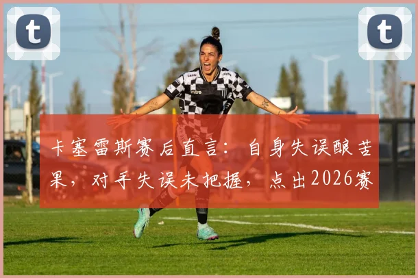 卡塞雷斯赛后直言:自身失误酿苦果,对手失误未把握,点出2026赛季球队攻防转换关键症结