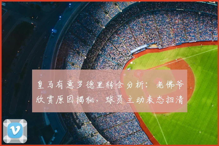 皇马有意罗德里转会分析：老佛爷欣赏原因揭秘，球员主动表态扫清障碍，2026夏窗最新动态解读