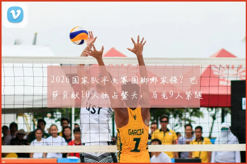 2026国家队半决赛国脚哪家强？巴萨贡献10人独占鳌头，马竞9人紧随其后