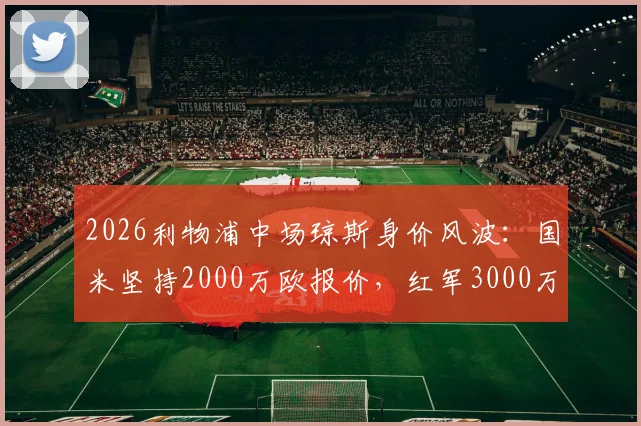 2026利物浦中场琼斯身价风波:国米坚持2000万欧报价,红军3000万欧标价造成转会僵局