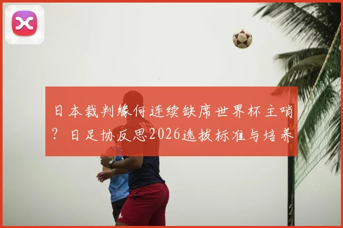 日本裁判缘何连续缺席世界杯主哨？日足协反思2026选拔标准与培养体系