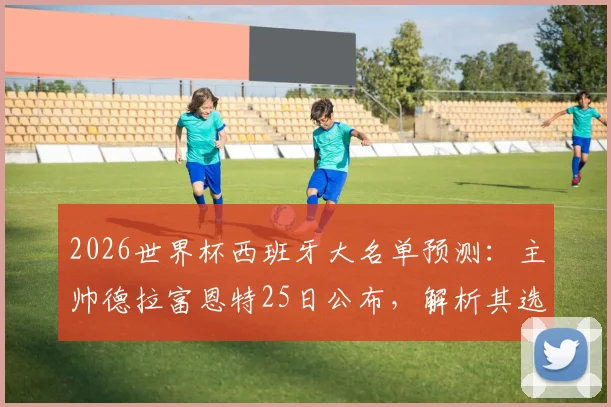 2026世界杯西班牙大名单预测：主帅德拉富恩特25日公布，解析其选人标准与潜在球员名单