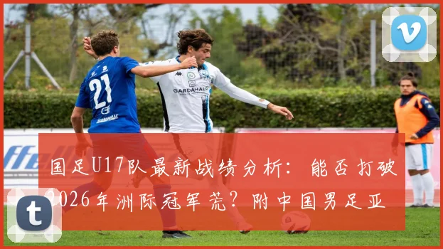 国足U17队最新战绩分析：能否打破2026年洲际冠军荒？附中国男足亚洲杯历史成绩及梯队实力现状