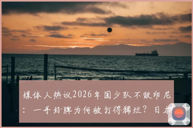 媒体人热议2026年国少队不敌印尼：一手好牌为何被打得稀烂？日本教练战术安排引质疑