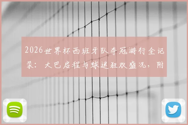 2026世界杯西班牙队夺冠游行全记录：大巴启程与球迷狂欢盛况，附游行路线及现场高清图集