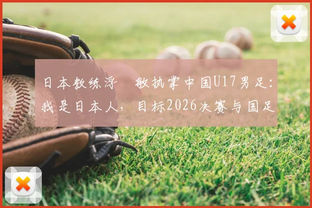 日本教练浮嶋敏执掌中国U17男足：我是日本人，目标2026决赛与国足并肩作战