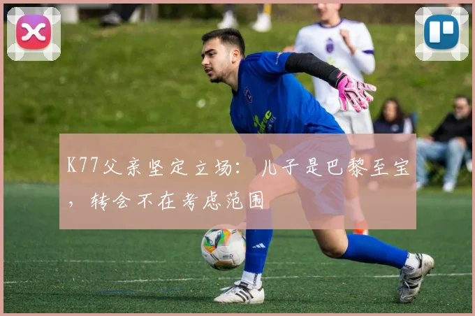 K77父亲坚定立场：儿子是巴黎至宝，转会不在考虑范围