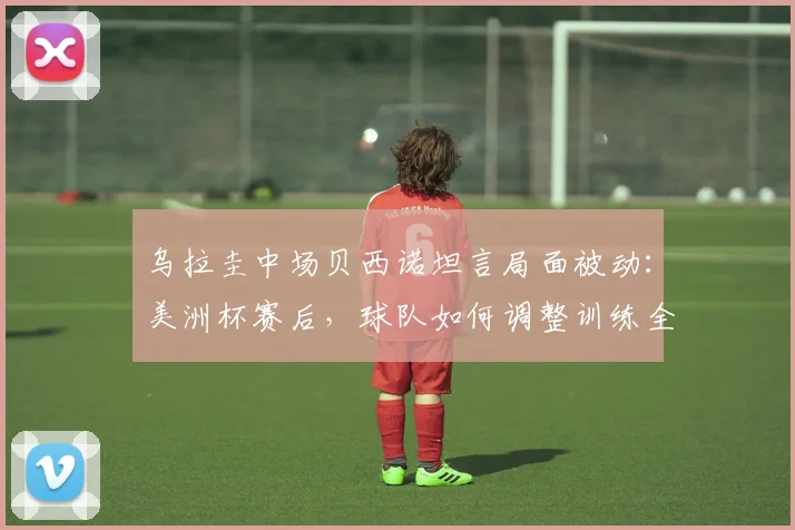 乌拉圭中场贝西诺坦言局面被动：美洲杯赛后，球队如何调整训练全力备战2026年对阵西班牙的关键战役