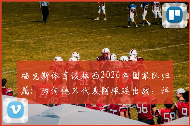 福克斯体育谈梅西2026年国家队归属：为何他只代表阿根廷出战，详解国际足联国籍与代表队规则
