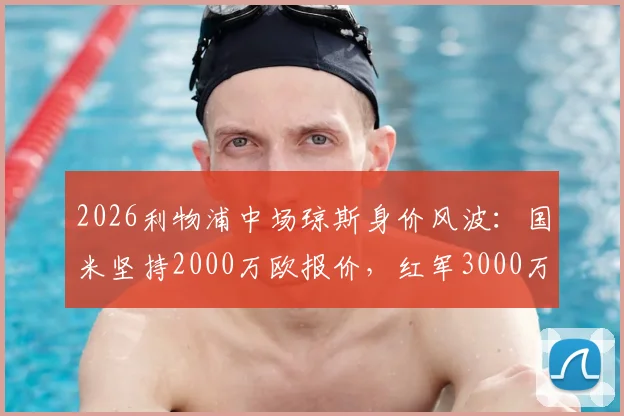 2026利物浦中场琼斯身价风波：国米坚持2000万欧报价，红军3000万欧标价造成转会僵局