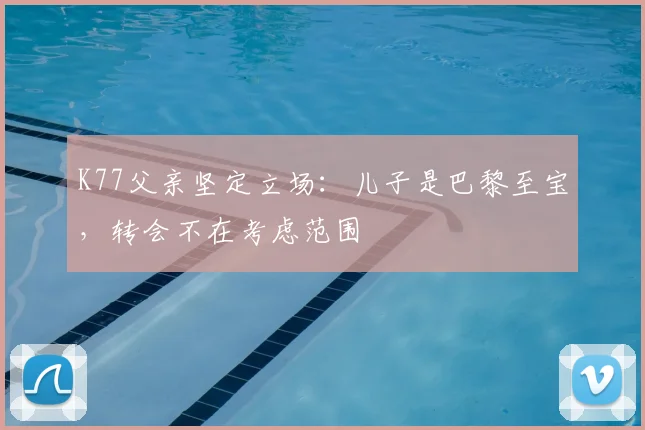 K77父亲坚定立场：儿子是巴黎至宝，转会不在考虑范围