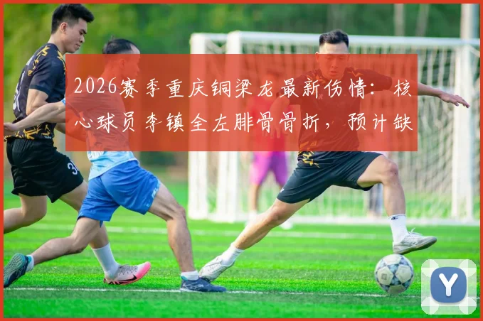 2026赛季重庆铜梁龙最新伤情：核心球员李镇全左腓骨骨折，预计缺阵两到三个月，球队如何应对？
