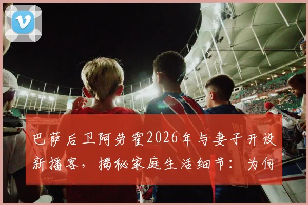 巴萨后卫阿劳霍2026年与妻子开设新播客，揭秘家庭生活细节：为何总是他先主动道歉？