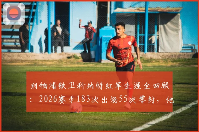 利物浦铁卫科纳特红军生涯全回顾：2026赛季183次出场55次零封，他已是后防绝对核心？