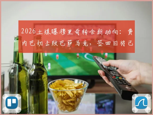 2026土媒曝穆里奇转会新动向:费内巴切击败巴萨马竞,签回旧将已达原则协议,交易详情解析