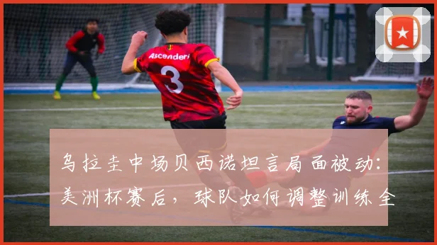 乌拉圭中场贝西诺坦言局面被动：美洲杯赛后，球队如何调整训练全力备战2026年对阵西班牙的关键战役