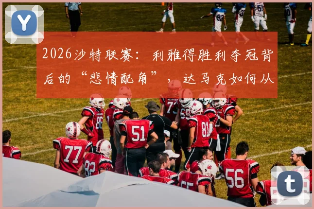 2026沙特联赛：利雅得胜利夺冠背后的“悲情配角”，达马克如何从阻击者到降级队